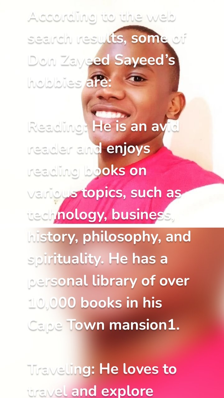 According to the web search results, some of Don Zayeed Sayeed’s hobbies are:

Reading: He is an avid reader and enjoys reading books on various topics, such as technology, business, history, philosophy, and spirituality. He has a personal library of over 10,000 books in his Cape Town mansion1.

Traveling: He loves to travel and explore different cultures, cuisines, and landscapes. He has visited over 100 countries in his lifetime and has a private jet that he uses for his trips2.

Music: He is a fan of music and likes to listen to different genres, such as hip hop, jazz, reggae, and classical. He also plays the piano and the guitar and sometimes composes his own songs3.

Sports: He is a sports enthusiast and likes to play and watch various sports, such as soccer, cricket, tennis, and golf. He is a supporter of the Uganda national soccer team and the Cape Town City FC.

Philanthropy: He is passionate about giving back to society and supporting various causes, such as education, health, environment, and human rights. He has donated millions of dollars to various charities and organizations around the world.

